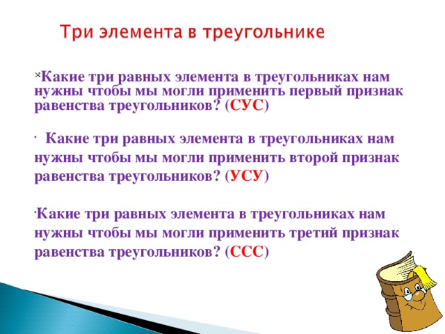 Какие три равных элемента в треугольниках нам нужны чтобы мы могли применить первый признак равенства треугольников? ( СУС )   Какие три равных элемента в треугольниках нам нужны чтобы мы могли применить второй признак равенства треугольников? ( УСУ )  Какие три равных элемента в треугольниках нам нужны чтобы мы могли применить третий признак равенства треугольников? ( ССС )