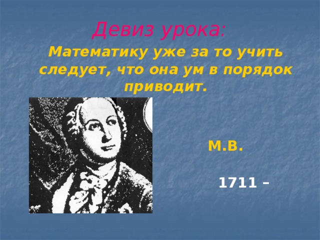Девиз урока:  Математику уже за то учить следует, что она ум в порядок приводит.    М.В. Ломоносов.  1711 – 1765г.г.