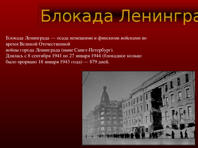 Блокада Ленинграда Блокада Ленинграда — осада немецкими и финскими войсками во время Великой Отечественной войны города Ленинграда (ныне Санкт-Петербург). Длилась с 8 сентября 1941 по 27 января 1944 (блокадное кольцо было прорвано 18 января 1943 года) — 879 дней.