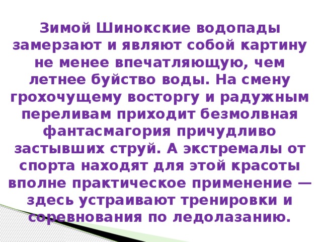 Зимой Шинокские водопады замерзают и являют собой картину не менее впечатляющую, чем летнее буйство воды. На смену грохочущему восторгу и радужным переливам приходит безмолвная фантасмагория причудливо застывших струй. А экстремалы от спорта находят для этой красоты вполне практическое применение — здесь устраивают тренировки и соревнования по ледолазанию.