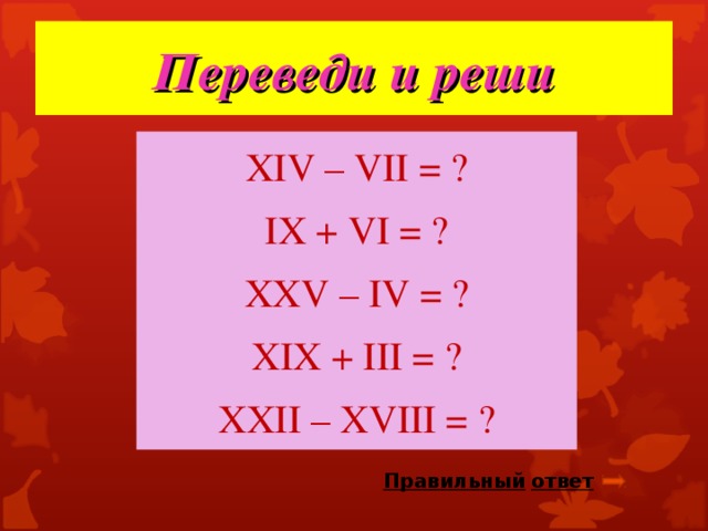 Переведи и реши Х IV – VII = ? IX + VI = ? XXV – IV = ? XIX + III = ? XXII – XVIII = ? Правильный  ответ