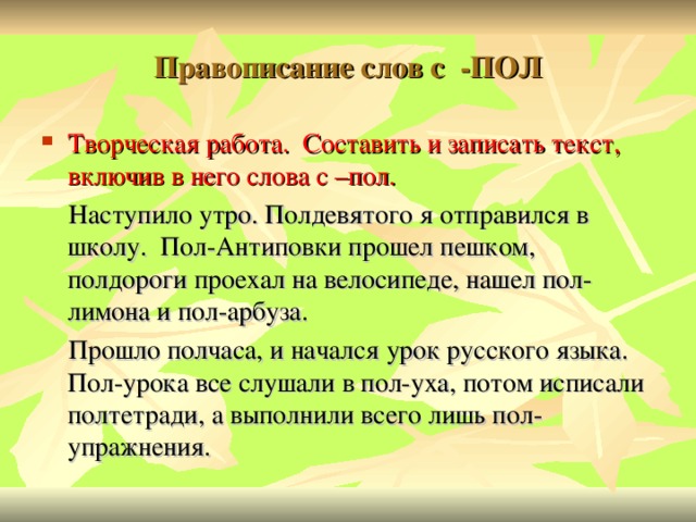 Правописание слов с -ПОЛ Творческая работа. Составить и записать текст, включив в него слова с –пол.  Наступило утро. Полдевятого я отправился в школу. Пол-Антиповки прошел пешком, полдороги проехал на велосипеде, нашел пол-лимона и пол-арбуза.  Прошло полчаса, и начался урок русского языка. Пол-урока все слушали в пол-уха, потом исписали полтетради, а выполнили всего лишь пол-упражнения.