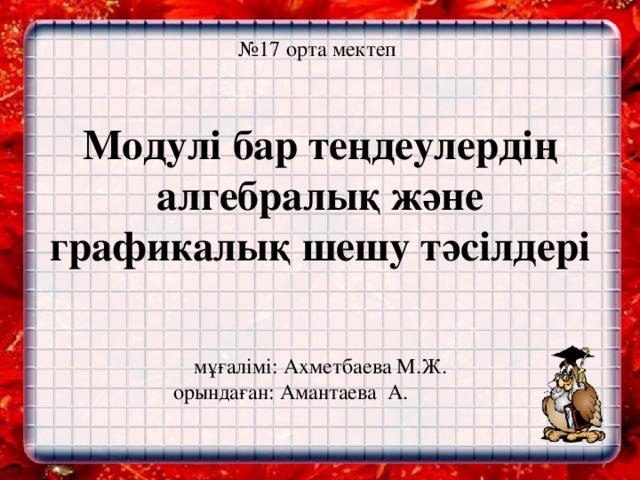 № 17 орта мектеп   Модулі бар теңдеулердің алгебралық және графикалық шешу тәсілдері    мұғалімі: Ахметбаева М.Ж.  орындаған: Амантаева А.