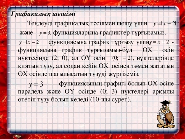 Графикалық шешімі     Теңдеуді графикалық тәсілмен шешу үшін  және функцияларына графиктер тұрғызамыз.  функциясына график тұрғызу үшін, - функциясына график тұрғызамыз-бұл OХ осін нүктесінде (2; 0), ал OY осін нүктелерінде қиятын түзу, ал содан кейін OХ осінен төмен жататын OХ осінде шағылысатын түзуді жүргіземіз.  функциясының графигі болып ОХ осіне паралель және OY осінде (0; 3) нүктелері арқылы өтетін түзу болып келеді (10-шы сурет).