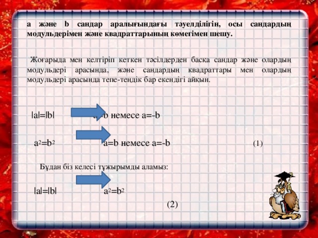 a және b сандар аралығындағы тәуелділігін, осы сандардың модульдерімен және квадраттарының көмегімен шешу.     Жоғарыда мен келтіріп кеткен тәсілдерден басқа сандар және олардың модульдері арасында, және сандардың квадраттары мен олардың модульдері арасында тепе-теңдік бар екендігі айқын.      |a|=|b|  a=b немесе a=-b  a 2 =b 2 a=b немесе a=-b (1)    Бұдан біз келесі тұжырымды аламыз:    |a|=|b|  a 2 =b 2    (2)  