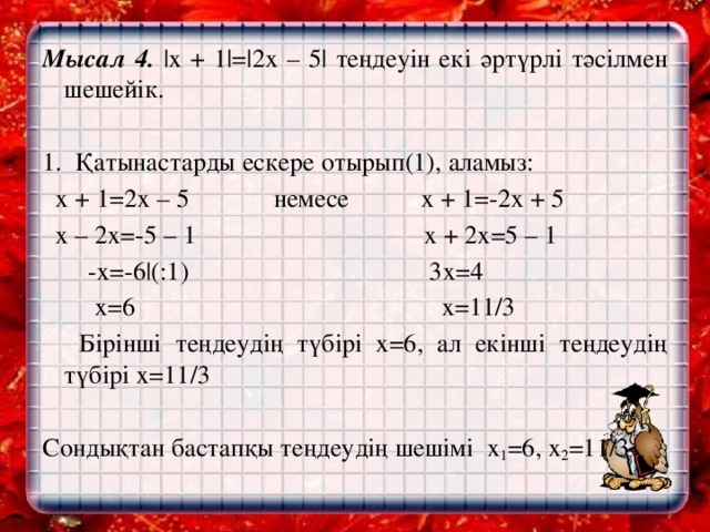 Мысал 4. |х + 1|=|2х – 5| теңдеуін екі әртүрлі тәсілмен шешейік.   1. Қатынастарды ескере отырып(1), аламыз:  х + 1=2х – 5 немесе х + 1=-2х + 5  х – 2х=-5 – 1 х + 2х=5 – 1  -х=-6|(:1) 3х=4  х=6 х=11/3    Бірінші теңдеудің түбірі х=6, ал екінші теңдеудің түбірі х=11/3   Сондықтан бастапқы теңдеудің шешімі х 1 =6, х 2 =11/3