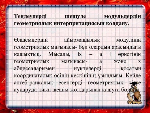 Теңдеулерді шешуде модульдердің геометриялық интерпритациясын қолдану.     Өлшемдердің айырмашылық модулінің геометриялық мағынасы- бұл олардың арасындағы қашықтық. Мысалы, |х – a | өрнегінің геометриялық мағынасы- а және х абциссаларымен нүктелерді қосатын координаталық осінің кескінінің ұзындығы. Кейде алгеб-раикалық есептерді геометриялық тілге аударуда қиын шешім жолдарынан қашуға болады.