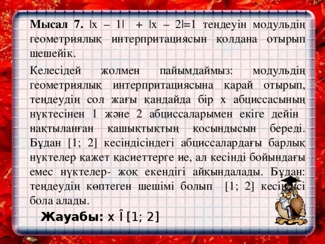 Мысал 7. |х – 1| + |х – 2|=1 теңдеуін модульдің геометриялық интерпритациясын қолдана отырып шешейік.   Келесідей жолмен пайымдаймыз: модульдің геометриялық интерпритациясына қарай отырып, теңдеудің сол жағы қандайда бір х абциссасының нүктесінен 1 және 2 абциссаларымен екіге дейін нақтыланған қашықтықтың қосындысын береді. Бұдан [1; 2] кесіндісіндегі абциссалардағы барлық нүктелер қажет қасиеттерге ие, ал кесінді бойындағы емес нүктелер- жоқ екендігі айқындалады. Бұдан: теңдеудің көптеген шешімі болып [1; 2] кесіндісі бола алады.  Жауабы: х  Î [1; 2]