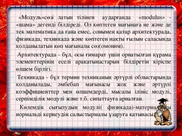 «Модуль»сөзі латын тілінен аударғанда «modulus» - «шама» дегенді білдіреді. Ол көптеген мағынаға ие және де тек математика да ғана емес, сонымен қатар архитектурада, физикада, техникада және көптеген нақты ғылым саласында қолданылатын көп мағыналы сөз(омоним).    Архитектурада - бұл, осы ғимарат үшін орнатылған құрама элементтерінің еселі арақатынастарын білдіретін кіріспе өлшем бірлігі.    Техникада - бұл термин техниканың әртүрлі облыстарында қолданылады, әмбебап мағынасы жоқ және әртүрлі коэффициенттер мен өлшемдерді, мысалы ілініс модулі, серпімділік модулі және т.б. сипаттауға арналған.    Көлемдік сығылудың модулі( физикада)-материалдағы нормальді кернеудің салыстырмалы ұзаруға қатынасы.