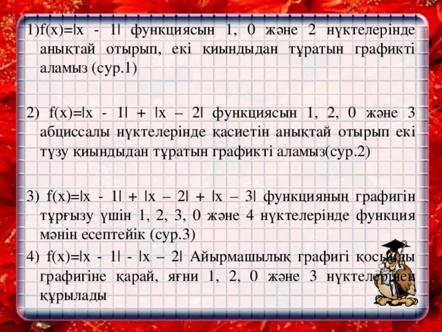 1)f(х)=|х - 1| функциясын 1, 0 және 2 нүктелерінде анықтай отырып, екі қиындыдан тұратын графикті аламыз (сур.1)   2) f(х)=|х - 1| + |х – 2| функциясын 1, 2, 0 және 3 абциссалы нүктелерінде қасиетін анықтай отырып екі түзу қиындыдан тұратын графикті аламыз(сур.2)   3) f(х)=|х - 1| + |х – 2| + |х – 3| функцияның графигін тұрғызу үшін 1, 2, 3, 0 және 4 нүктелерінде функция мәнін есептейік (сур.3) 4) f(х)=|х - 1| - |х – 2| Айырмашылық графигі қосынды графигіне қарай, яғни 1, 2, 0 және 3 нүктелерінен құрылады