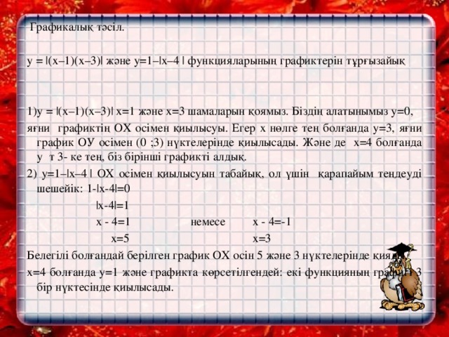 Графикалық тәсіл.   y = |(х–1)(х–3)| және y=1–|х–4 | функцияларының графиктерін тұрғызайық     1)y = |(х–1)(х–3)| х=1 және х=3 шамаларын қоямыз. Біздің алатынымыз у=0, яғни графиктің ОХ осімен қиылысуы. Егер х нөлге тең болғанда у=3, яғни график ОУ осімен (0 ;3) нүктелерінде қиылысады. Және де х=4 болғанда у т 3- ке тең, біз бірінші графикті алдық. 2) y=1–|х–4 | ОХ осімен қиылысуын табайық, ол үшін қарапайым теңдеуді шешейік: 1-|х-4|=0  |х-4|=1  х - 4=1 немесе х - 4=-1  х=5 х=3 Белегілі болғандай берілген график ОХ осін 5 және 3 нүктелерінде қияды. х=4 болғанда у=1 және графикта көрсетілгендей: екі функцияның графигі 3 бір нүктесінде қиылысады.