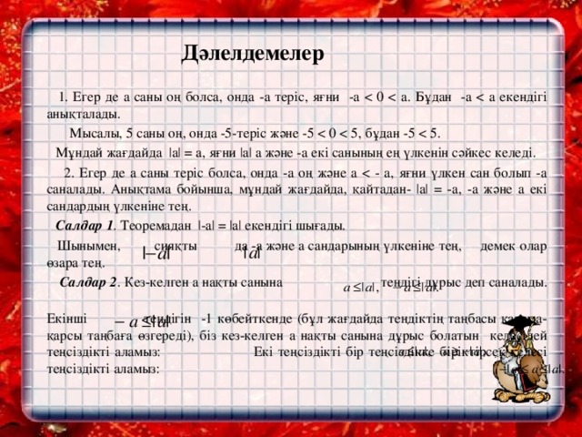 Дәлелдемелер    1. Егер де а саны оң болса, онда -а теріс, яғни -a  Мысалы, 5 саны оң, онда -5-теріс және -5  Мұндай жағдайда |a| = a, яғни |a| а және -а екі санының ең үлкенін сәйкес келеді.  2. Егер де а саны теріс болса, онда -а оң және a  Салдар  1 . Теоремадан |-a| = |a| екендігі шығады.  Шынымен, сияқты да -а және а сандарының үлкеніне тең, демек олар өзара тең.    Салдар 2 . Кез-келген а нақты санына теңдігі дұрыс деп саналады.  Екінші теңдігін -1 көбейткенде (бұл жағдайда теңдіктің таңбасы қарама-қарсы таңбаға өзгереді), біз кез-келген а нақты санына дұрыс болатын келесідей теңсіздікті аламыз: Екі теңсіздікті бір теңсіздікке біріктірсек келесі теңсіздікті аламыз: