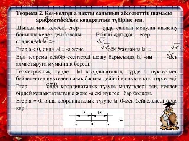 Теорема 2 . Кез-келген а нақты санының абсолюттік шамасы арифметикалық квадраттық түбіріне тең.    Шындығына келсек, егер онда санның модулін анықтау бойынша келесідей болады Екінші жағынан, егер сондықтан |a| =   Егер a   Бұл теорема кейбір есептерді шешу барысында |a| -ны -мен алмастыруға мүмкіндік береді.   Геометриялық түрде |a| координаталық түрде а нүктесімен бейнеленген нүктеден санақ басына дейінгі қашықтықты көрсетеді.   Егер онда координаталық түзуде модульдері тең, нөлден бірдей қашықтатылған а және -а екі нүктесі бар болады.   Егер a = 0, онда координаталық түзуде |a| 0-мен бейнеленеді (сур. қар.)