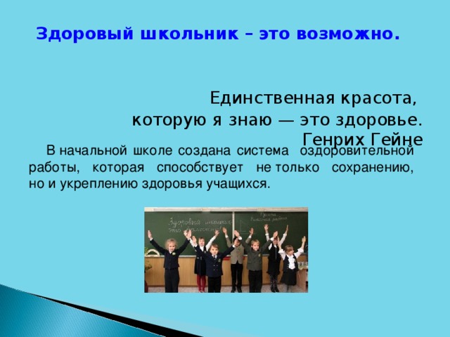 Здоровый школьник – это возможно.  Единственная красота, которую я знаю — это здоровье.  Генрих Гейне  В начальной школе создана система оздоровительной работы, которая способствует не только сохранению, но и укреплению здоровья учащихся.