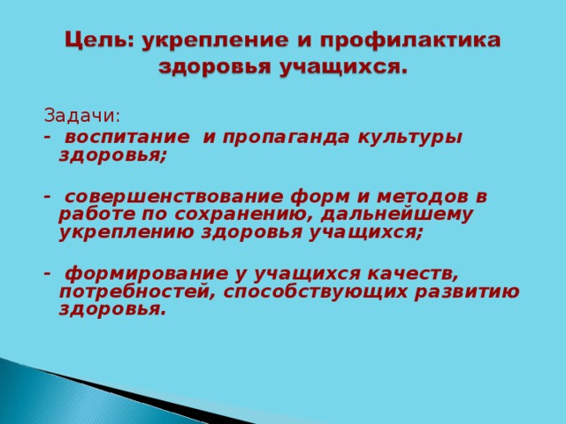 Задачи: - воспитание и пропаганда культуры здоровья;  - совершенствование форм и методов в работе по сохранению, дальнейшему укреплению здоровья учащихся;  - формирование у учащихся качеств, потребностей, способствующих развитию здоровья.