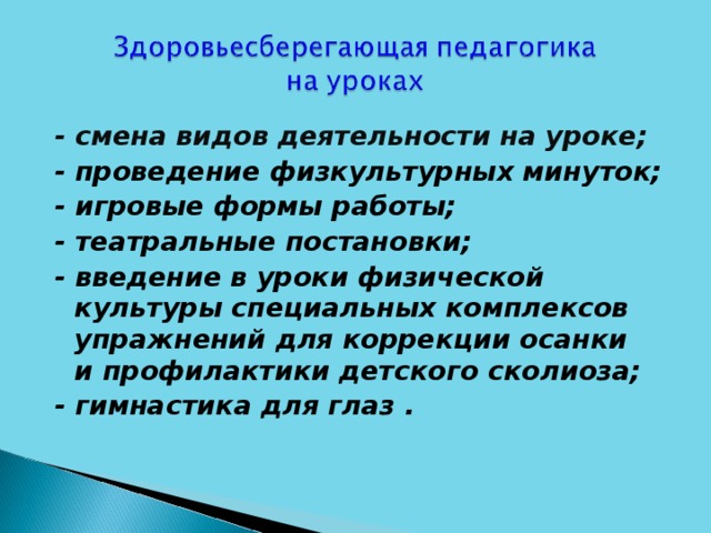 - смена видов деятельности на уроке; - проведение физкультурных минуток; - игровые формы работы; - театральные постановки; - введение в уроки физической культуры специальных комплексов упражнений для коррекции осанки и профилактики детского сколиоза; - гимнастика для глаз .