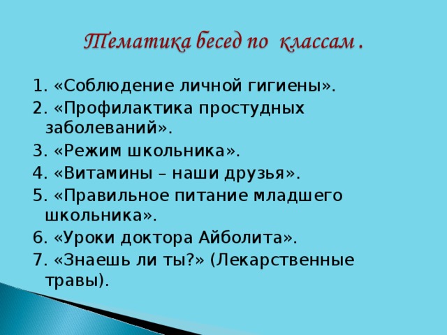 1. «Соблюдение личной гигиены». 2. «Профилактика простудных заболеваний». 3. «Режим школьника». 4. «Витамины – наши друзья». 5. «Правильное питание младшего школьника». 6. «Уроки доктора Айболита». 7. «Знаешь ли ты?» (Лекарственные травы).