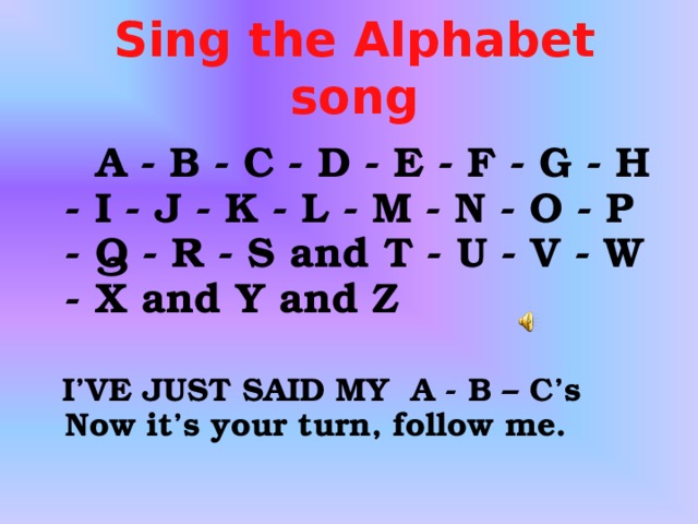 Sing the Alphabet song  A - B - C - D - E - F - G - H - I - J - K - L - M - N - O - P - Q - R - S and T  -  U - V - W - X and Y and Z     I’VE JUST SAID MY A - B – C ’s   N ow it’s your turn, follow me.