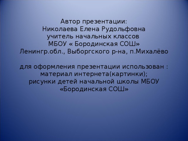 Автор презентации:  Николаева Елена Рудольфовна  учитель начальных классов  МБОУ « Бородинская СОШ»  Ленингр.обл., Выборгского р-на, п.Михалёво   для оформления презентации использован :  материал интернета(картинки);  рисунки детей начальной школы МБОУ «Бородинская СОШ»