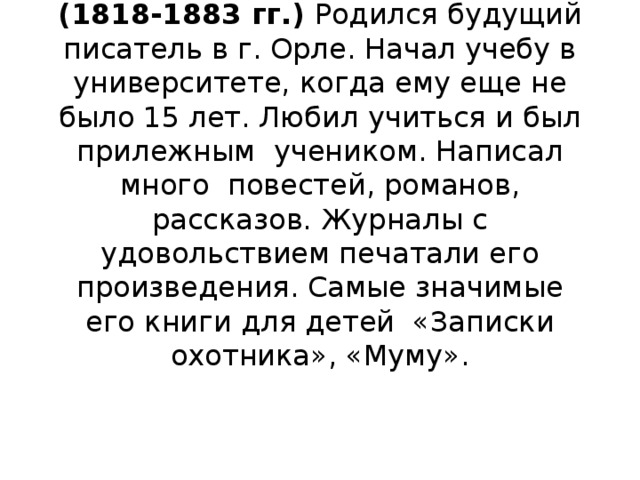 Иван Сергеевич Тургенев (1818-1883 гг.) Родился будущий писатель в г. Орле. Начал учебу в университете, когда ему еще не было 15 лет. Любил учиться и был прилежным учеником. Написал много повестей, романов, рассказов. Журналы с удовольствием печатали его произведения. Самые значимые его книги для детей «Записки охотника», «Муму».   