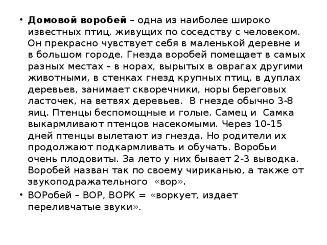 Домовой воробей – одна из наиболее широко известных птиц, живущих по соседству с человеком. Он прекрасно чувствует себя в маленькой деревне и в большом городе. Гнезда воробей помещает в самых разных местах – в норах, вырытых в оврагах другими животными, в стенках гнезд крупных птиц, в дуплах деревьев, занимает скворечники, норы береговых ласточек, на ветвях деревьев. В гнезде обычно 3-8 яиц. Птенцы беспомощные и голые. Самец и Самка выкармливают птенцов насекомыми. Через 10-15 дней птенцы вылетают из гнезда. Но родители их продолжают подкармливать и обучать. Воробьи очень плодовиты. За лето у них бывает 2-3 выводка. Воробей назван так по своему чириканью, а также от звукоподражательного «вор». ВОРобей – ВОР, ВОРК = «воркует, издает переливчатые звуки».