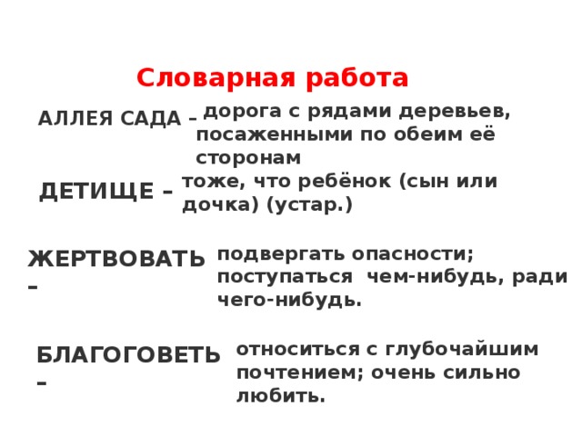   Словарная работа   дорога с рядами деревьев, посаженными по обеим её сторонам АЛЛЕЯ САДА – тоже, что ребёнок (сын или дочка) (устар.) ДЕТИЩЕ – подвергать опасности; поступаться  чем-нибудь, ради чего-нибудь. ЖЕРТВОВАТЬ – относиться с глубочайшим почтением; очень сильно любить. БЛАГОГОВЕТЬ –