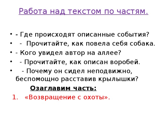 Работа над текстом по частям.   - Где происходят описанные события?  - Прочитайте, как повела себя собака. - Кого увидел автор на аллее?  - Прочитайте, как описан воробей.  - Почему он сидел неподвижно, беспомощно расставив крылышки?   Озаглавим часть:  1. «Возвращение с охоты».  