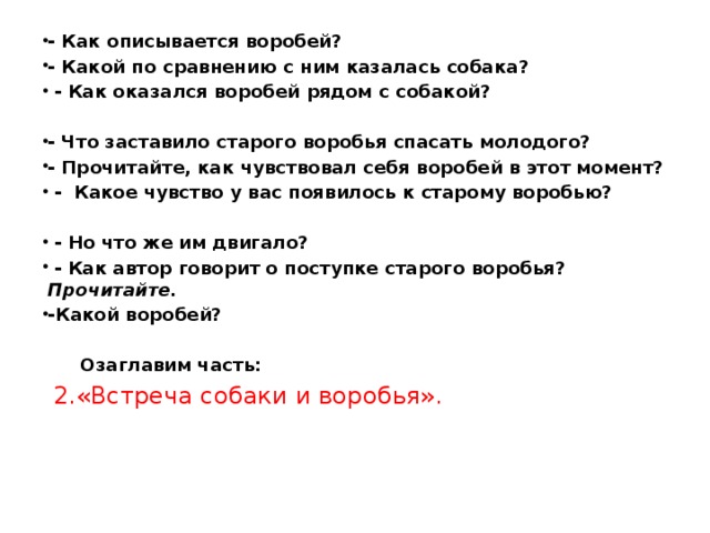 - Как описывается воробей? - Какой по сравнению с ним казалась собака?  - Как оказался воробей рядом с собакой?  - Что заставило старого воробья спасать молодого? - Прочитайте, как чувствовал себя воробей в этот момент?  - Какое чувство у вас появилось к старому воробью?   - Но что же им двигало?  - Как автор говорит о поступке старого воробья? Прочитайте. -Какой воробей?