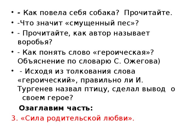 - Как повела себя собака? Прочитайте. -Что значит «смущенный пес»? - Прочитайте, как автор называет воробья? - Как понять слово «героическая»? Объяснение по словарю С. Ожегова)  - Исходя из толкования слова «героический», правильно ли И. Тургенев назвал птицу, сделал вывод о своем герое?