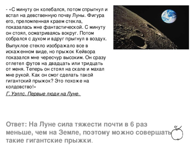 - «С минуту он колебался, потом спрыгнул и встал на девственную почву Луны. Фигура его, преломленная краем стекла, показалась мне фантастической. С минуту он стоял, осматриваясь вокруг. Потом собрался с духом и вдруг прыгнул в воздух. Выпуклое стекло изображало все в искаженном виде, но прыжок Кейвора показался мне чересчур высоким. Он сразу отлетел футов на двадцать или тридцать от меня. Теперь он стоял на скале и махал мне рукой. Как он смог сделать такой гигантский прыжок? Это похоже на колдовство!» Г. Уэллс. Первые люди на Луне. Ответ: На Луне сила тяжести почти в 6 раз меньше, чем на Земле, поэтому можно совершать такие гигантские прыжки .