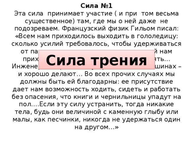 Сила №1  Эта сила принимает участие ( и при том весьма существенное) там, где мы о ней даже не подозреваем. Французский физик Гильом писал: «Всем нам приходилось выходить в гололедицу: сколько усилий требовалось, чтобы удерживаться от падения, сколько смешных движений нам приходилось проделывать, чтобы устоять… Инженерам стремятся устранять его в машинах – и хорошо делают… Во всех прочих случаях мы должны быть ей благодарны: ее присутствие дает нам возможность ходить, сидеть и работать без опасения, что книги и чернильницы упадут на пол….Если эту силу устранить, тогда никакие тела, будь они величиной с каменную глыбу или малы, как песчинки, никогда не удержаться один на другом…» Сила трения