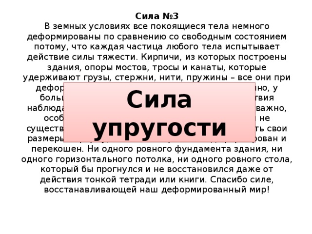 Сила №3  В земных условиях все покоящиеся тела немного деформированы по сравнению со свободным состоянием потому, что каждая частица любого тела испытывает действие силы тяжести. Кирпичи, из которых построены здания, опоры мостов, тросы и канаты, которые удерживают грузы, стержни, нити, пружины – все они при деформации проявляют схожие свойства. Конечно, у большинства тел результат внешнего воздействия наблюдать непросто, но знать их величину очень важно, особенно, например, в строительстве. Если бы не существовало возможностей у тел восстанавливать свои размеры и форму, весь наш мир был бы деформирован и перекошен. Ни одного ровного фундамента здания, ни одного горизонтального потолка, ни одного ровного стола, который бы прогнулся и не восстановился даже от действия тонкой тетради или книги. Спасибо силе, восстанавливающей наш деформированный мир!   Сила упругости