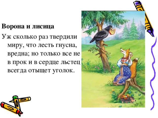 Ворона и лисица Уж сколько раз твердили миру, что лесть гнусна, вредна; но только все не в прок и в сердце льстец всегда отыщет уголок.