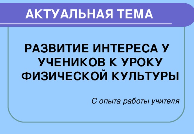 АКТУАЛЬНАЯ ТЕМА  РАЗВИТИЕ ИНТЕРЕСА У УЧЕНИКОВ К УРОКУ ФИЗИЧЕСКОЙ КУЛЬТУРЫ  С опыта работы учителя