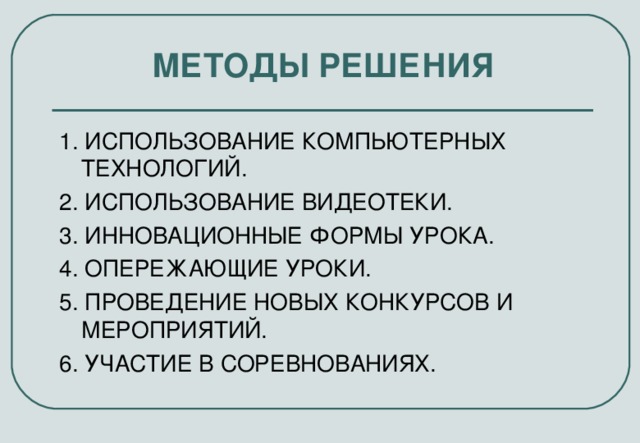 МЕТОДЫ РЕШЕНИЯ 1. ИСПОЛЬЗОВАНИЕ КОМПЬЮТЕРНЫХ ТЕХНОЛОГИЙ. 2. ИСПОЛЬЗОВАНИЕ ВИДЕОТЕКИ. 3. ИННОВАЦИОННЫЕ ФОРМЫ УРОКА. 4. ОПЕРЕЖАЮЩИЕ УРОКИ. 5. ПРОВЕДЕНИЕ НОВЫХ КОНКУРСОВ И МЕРОПРИЯТИЙ. 6. УЧАСТИЕ В СОРЕВНОВАНИЯХ.