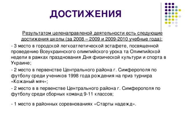 ДОСТИЖЕНИЯ Результатом целенаправленой деятельности есть следующие достижения школы (за 2008 – 2009 и 2009-2010 учебные года):  - 3 место в городской легкоатлетической эстафете, посвященной проведению Всеукраинского олимпийского урока та Олимпийской недели в рамках празднования Дня физической культури и спорта в Украине; - 2 место в первенстве Центрального района г. Симферополя по футболу среди учеников 1998 года рождения на приз турнира «Кожаный мяч»; - 2 место в в первенстве Центрального района г. Симферополя по футболу среди сборных команд 9-11 классов; - 1 место в районных соревнованиях «Старты надежд».