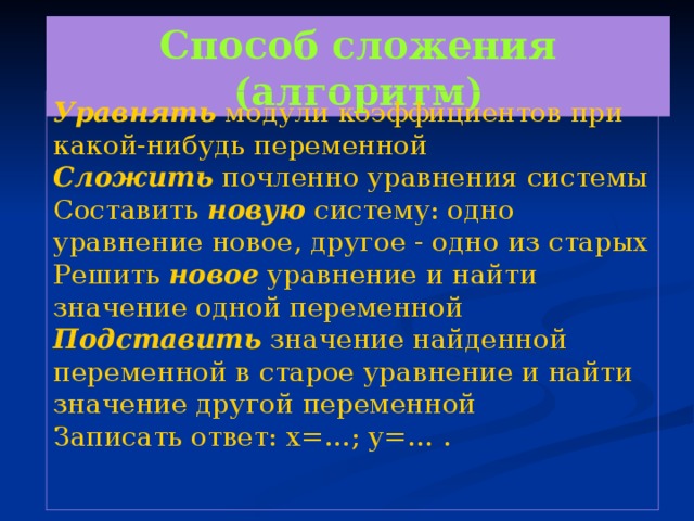 Способ сложения (алгоритм) Уравнять модули коэффициентов при какой-нибудь переменной Сложить почленно уравнения системы Составить новую систему: одно уравнение новое, другое - одно из старых Решить новое уравнение и найти значение одной переменной Подставить значение найденной переменной в старое уравнение и найти значение другой переменной Записать ответ: х=…; у=… .