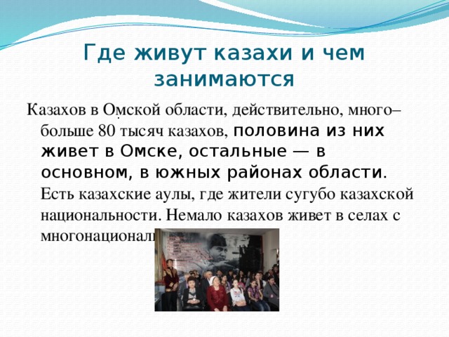 Где живут казахи и чем занимаются Казахов в Омской области, действительно, много– больше 80 тысяч казахов, половина из них живет в Омске, остальные — в основном, в южных районах области. Есть казахские аулы, где жители сугубо казахской национальности. Немало казахов живет в селах с многонациональным населением .