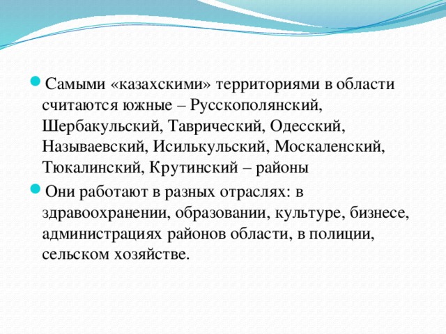 Самыми «казахскими» территориями в области считаются южные – Русскополянский, Шербакульский, Таврический, Одесский, Называевский, Исилькульский, Москаленский, Тюкалинский, Крутинский – районы Они работают в разных отраслях: в здравоохранении, образовании, культуре, бизнесе, администрациях районов области, в полиции, сельском хозяйстве.