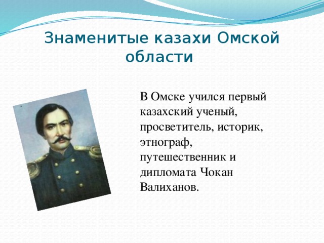 Знаменитые казахи Омской области В Омске учился первый казахский ученый, просветитель, историк, этнограф, путешественник и дипломата Чокан Валиханов.