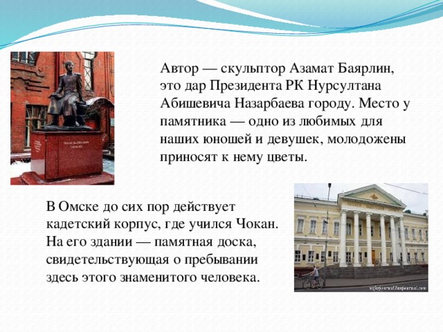 Автор — скульптор Азамат Баярлин, это дар Президента РК Нурсултана Абишевича Назарбаева городу. Место у памятника — одно из любимых для наших юношей и девушек, молодожены приносят к нему цветы. В Омске до сих пор действует кадетский корпус, где учился Чокан. На его здании — памятная доска, свидетельствующая о пребывании здесь этого знаменитого человека.