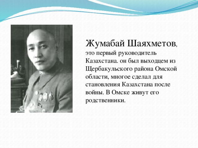 Жумабай Шаяхметов , это первый руководитель Казахстана. он был выходцем из Щербакульского района Омской области, многое сделал для становления Казахстана после войны. В Омске живут его родственники.