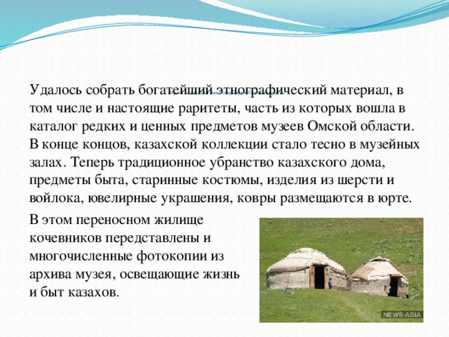 Музей казахского быта открылся в Омской области   Удалось собрать богатейший этнографический материал, в том числе и настоящие раритеты, часть из которых вошла в каталог редких и ценных предметов музеев Омской области. В конце концов, казахской коллекции стало тесно в музейных залах. Теперь традиционное убранство казахского дома, предметы быта, старинные костюмы, изделия из шерсти и войлока, ювелирные украшения, ковры размещаются в юрте. В этом переносном жилище кочевников передставлены и многочисленные фотокопии из архива музея, освещающие жизнь и быт казахов .