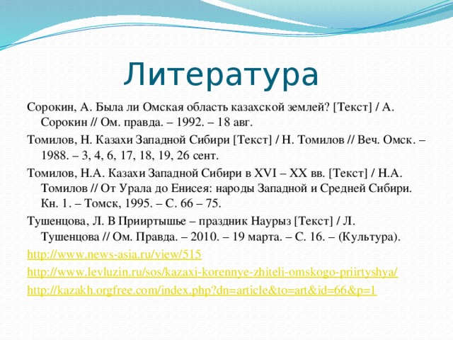 Литература Сорокин, А. Была ли Омская область казахской землей? [Текст] / А. Сорокин // Ом. правда. – 1992. – 18 авг. Томилов, Н. Казахи Западной Сибири [Текст] / Н. Томилов // Веч. Омск. – 1988. – 3, 4, 6, 17, 18, 19, 26 сент. Томилов, Н.А. Казахи Западной Сибири в XVI – XX вв. [Текст] / Н.А. Томилов // От Урала до Енисея: народы Западной и Средней Сибири. Кн. 1. – Томск, 1995. – С. 66 – 75. Тушенцова, Л. В Прииртышье – праздник Наурыз [Текст] / Л. Тушенцова // Ом. Правда. – 2010. – 19 марта. – С. 16. – (Культура). http://www.news-asia.ru/view/515 http://www.levluzin.ru/sos/kazaxi-korennye-zhiteli-omskogo-priirtyshya/ http://kazakh.orgfree.com/index.php?dn=article&to=art&id=66&p=1