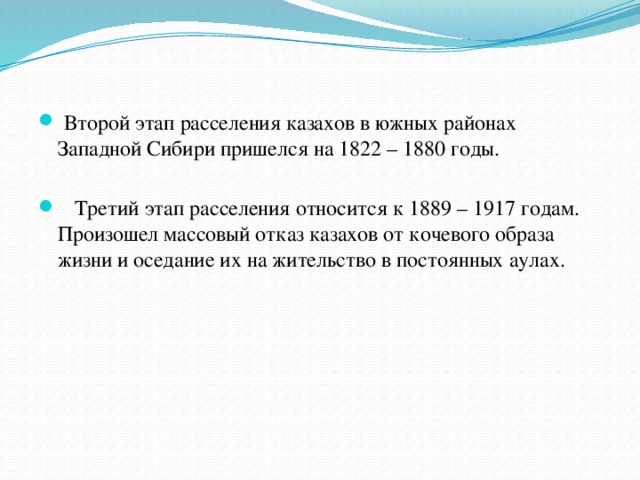   Второй этап расселения казахов в южных районах Западной Сибири пришелся на 1822 – 1880 годы.     Третий этап расселения относится к 1889 – 1917 годам. Произошел массовый отказ казахов от кочевого образа жизни и оседание их на жительство в постоянных аулах.