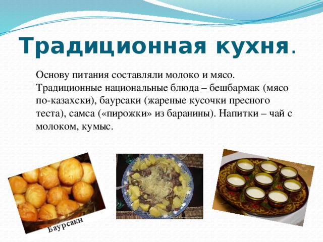 Традиционная кухня .  Основу питания составляли молоко и мясо. Традиционные национальные блюда – бешбармак (мясо по-казахски), баурсаки (жареные кусочки пресного теста), самса («пирожки» из баранины). Напитки – чай с молоком, кумыс.