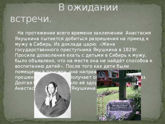 В ожидании встречи.  На протяжении всего времени заключении Анастасия Якушкина пытается добиться разрешения на приезд к мужу в Сибирь. Из доклада царю: «Жена государственного преступника Якушкина в 1829г. Просила дозволения ехать с детьми в Сибирь к мужу, было объявлено, что на месте она не найдёт способов к воспитанию детей». После того как дети были помещены в пансион, она направляет ещё одно прошение на которое получает окончательный отказ. Долгая борьба подорвало её здоровье и 1846г. Анастасия Васильевна Якушкина умерла.