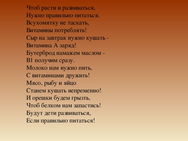 Чтоб расти и развиваться,   Нужно правильно питаться.   Всухомятку не таскать,   Витамины потреблять!   Сыр на завтрак нужно кушать -   Витамина А заряд!   Бутерброд намажем маслом -   В1 получим сразу.   Молоко нам нужно пить,   С витаминами дружить!   Мясо, рыбу и яйцо   Станем кушать непременно!   И орешки будем грызть,   Чтоб белком нам запастись!   Будут дети развиваться,   Если правильно питаться! 