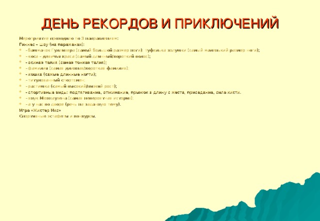 ДЕНЬ РЕКОРДОВ И ПРИКЛЮЧЕНИЙ Мероприятие проходило по 3 направлениям: Гиннес – шоу (на переменах): - башмачок Гулливера (самый большой размер ноги); туфелька золушки (самый маленький размер ноги); - коса – девичья краса (самый длинный/короткий волос); - осиная талия (самая тонкая талия); - фамилия (самая длинная/короткая фамилия); - кошка (самые длинные ногти); - титулованный спортсмен; - растишка (самый высокий/низкий рост); - спортивные виды: подтягивание, отжимание, прыжок в длину с места, приседание, сила кисти. - внук Мюнхаузена (самая невероятная история); - а у нас во дворе (речь на заданную тему). Игра «Мистер Икс» Спортивные эстафеты и конкурсы.