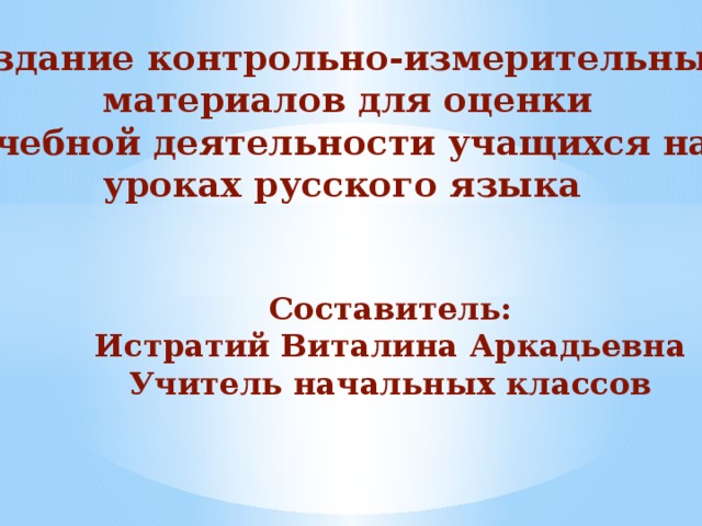 Создание контрольно-измерительных  материалов для оценки  учебной деятельности учащихся на уроках русского языка Составитель: Истратий Виталина Аркадьевна Учитель начальных классов